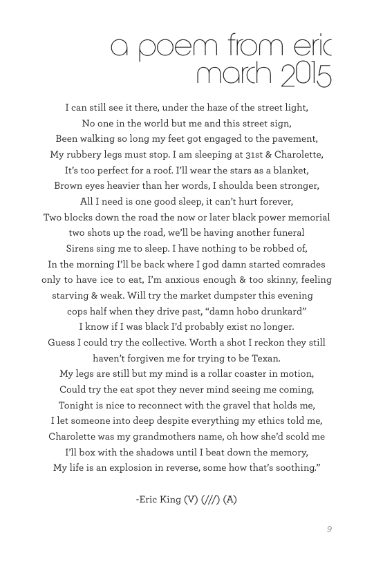 a poem from eric march 2015 Iean still see it there, under the haze of the street light, No one in the world but me and this street sign, Been walking so long my feet got engaged to the pavement, My rubbery legs must stop. I am sleeping at 31t & Charolette, 1¢s too perfect for a roof. Il wear the stars as a blanket, Brown eyes heavier than her words, I shoulda been stronger, All I need is one good sleep, it can’t hurt forever, Two blocks down the road the now or later black power memorial two shots up the road, we’ll be having another funeral Sirens sing me to sleep. | have nothing to be robbed of, In the morning Il be back where I god damn started comrades only to have ice to eat, I’m anxious enough & too skinny, feeling starving & weak. Will try the market dumpster this evening cops half when they drive past, “damn hobo drunkard” Iknow i I was black I’d probably exist no longer. Guess I could try the collective. Worth a shot I reckon they still haven’t forgiven me for trying to be Texan. My legs are still but my mind is a rollar coaster in motion, Could try the eat spot they never mind seeing me coming, Tonight s nice to reconnect with the gravel that holds me, Ilet someone into deep despite everything my ethics told me, Charolette was my grandmothers name, oh how she’d scold me Il box with the shadows until 1 beat down the memory, My life is an explosion in reverse, some how that’s soothing.” ~Eric King (V) (//) (&)